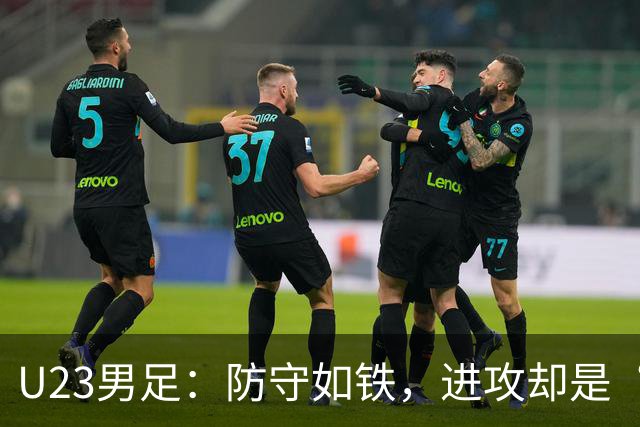U23男足：防守如铁，进攻却是“龟速”！
